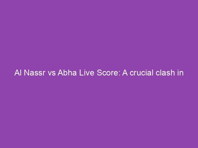 Al Nassr Vs Abha Live Score A Crucial Clash In The Saudi Arabian League Thetechycanuck